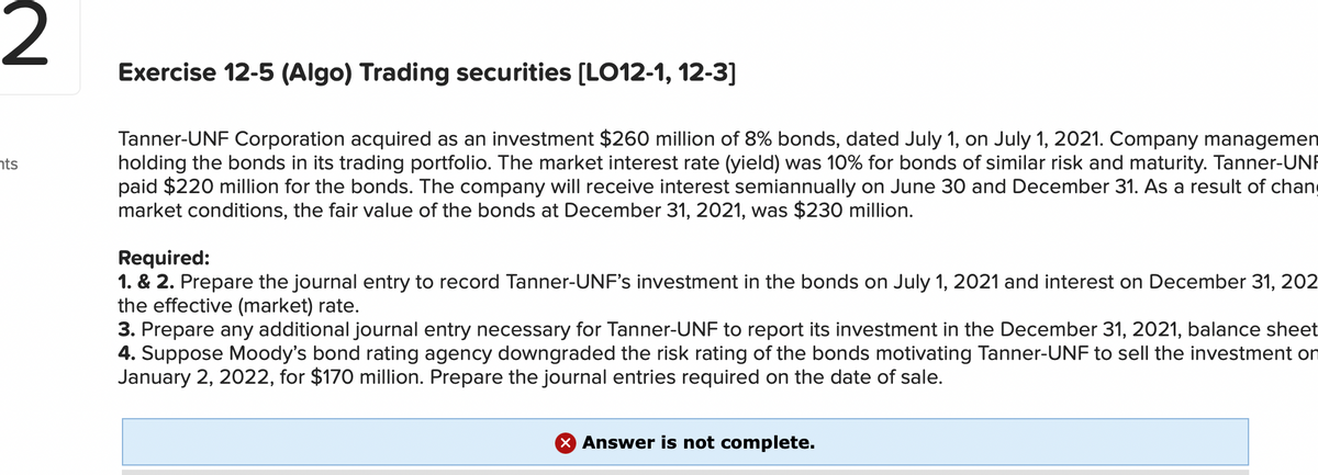 2
Exercise 12-5 (Algo) Trading securities (LO12-1, 12-3]
Tanner-UNF Corporation acquired as an investment $260 million of 8% bonds, dated July 1, on July 1, 2021. Company managemen
holding the bonds in its trading portfolio. The market interest rate (yield) was 10% for bonds of similar risk and maturity. Tanner-UNF
paid $220 million for the bonds. The company will receive interest semiannually on June 30 and December 31. As a result of chang
market conditions, the fair value of the bonds at December 31, 2021, was $230 million.
nts
Required:
1. & 2. Prepare the journal entry to record Tanner-UNF's investment in the bonds on July 1, 2021 and interest on December 31, 202
the
ffective (market) rate.
3. Prepare any additional journal entry necessary for Tanner-UNF to report its investment in the December 31, 2021, balance sheet
4. Suppose Moody's bond rating agency downgraded the risk rating of the bonds motivating Tanner-UNF to sell the investment on
January 2, 2022, for $170 million. Prepare the journal entries required on the date of sale.
X Answer is not complete.
