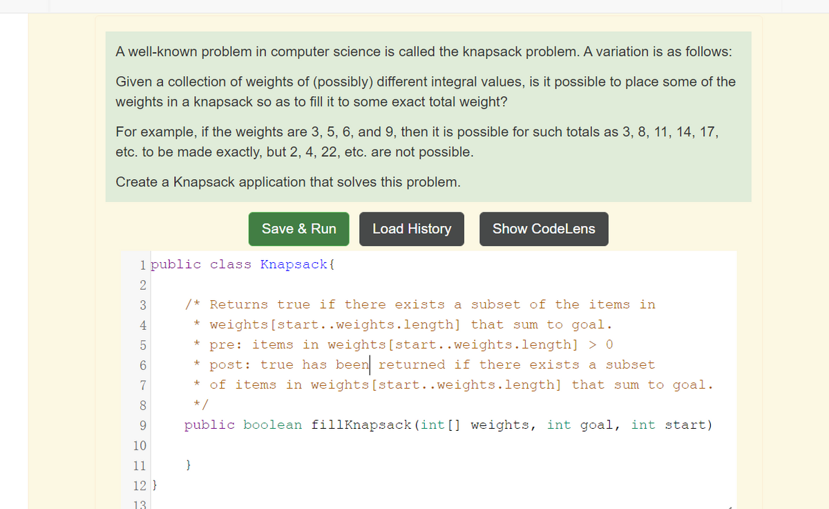 A well-known problem in computer science is called the knapsack problem. A variation is as follows:
Given a collection of weights of (possibly) different integral values, is it possible to place some of the
weights in a knapsack so as to fill it to some exact total weight?
For example, if the weights are 3, 5, 6, and 9, then it is possible for such totals as 3, 8, 11, 14, 17,
etc. to be made exactly, but 2, 4, 22, etc. are not possible.
Create a Knapsack application that solves this problem.
Save & Run
Load History
Show CodeLens
1 public class Knapsack{
/* Returns true if there exists a subset of the items in
4
* weights[start..weights.length] that sum to goal.
pre: items in weights[start..weights.length] > 0
post: true has been returned if there exists a subset
of items in weights[start..weights.length] that sum to goal.
7
8
* /
9.
public boolean fillKnapsack (int [] weights, int goal, int start)
10
11
}
12 }
13
