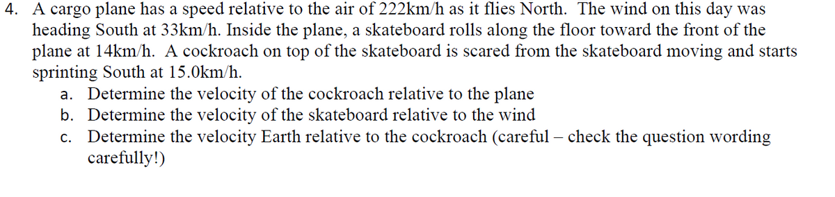 4. A cargo plane has a speed relative to the air of 222km/h as it flies North. The wind on this day was
heading South at 33km/h. Inside the plane, a skateboard rolls along the floor toward the front of the
plane at 14km/h. A cockroach on top of the skateboard is scared from the skateboard moving and starts
sprinting South at 15.0km/h.
a. Determine the velocity of the cockroach relative to the plane
b. Determine the velocity of the skateboard relative to the wind
c. Determine the velocity Earth relative to the cockroach (careful – check the question wording
carefully!)
