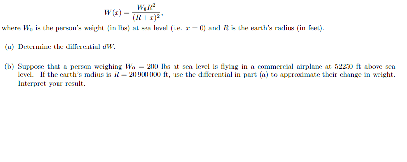 W (x) =
(R+x)²'
where Wo is the person's weight (in Ibs) at sea level (i.e. r = 0) and R is the earth's radius (in feet).
(a) Determine the differential dW.
(b) Suppose that a person weighing Wo = 200 lbs at sea level is flying in a commercial airplane at 52250 ft above sea
level. If the earth's radius is R= 20900 000 ft, use the differential in part (a) to approximate their change in weight.
Interpret your result.
