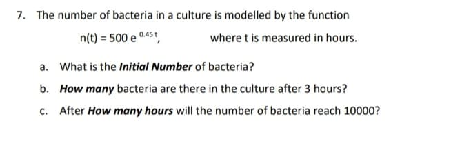 The number of bacteria in a culture is modelled by the function
n(t) = 500 e 0.45t,
where t is measured in hours.
a. What is the Initial Number of bacteria?
b. How many bacteria are there in the culture after 3 hours?
c. After How many hours will the number of bacteria reach 10000?
