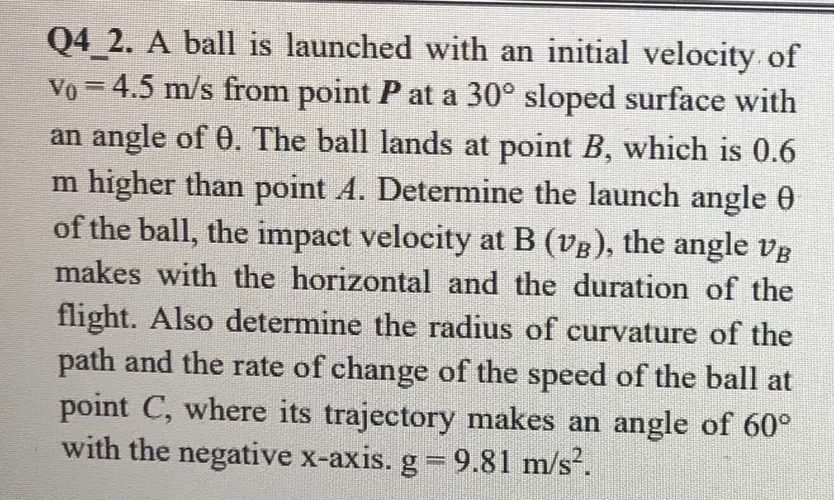Q4 2. A ball is launched with an initial velocity of
Vo = 4.5 m/s from point P at a 30° sloped surface with
an angle of 0. The ball lands at point B, which is 0.6
m higher than point A. Determine the launch angle 0
of the ball, the impact velocity at B (vB), the angle vg
makes with the horizontal and the duration of the
flight. Also determine the radius of curvature of the
path and the rate of change of the speed of the ball at
point C, where its trajectory makes an angle of 60°
with the negative x-axis. g 9.81 m/s-.
