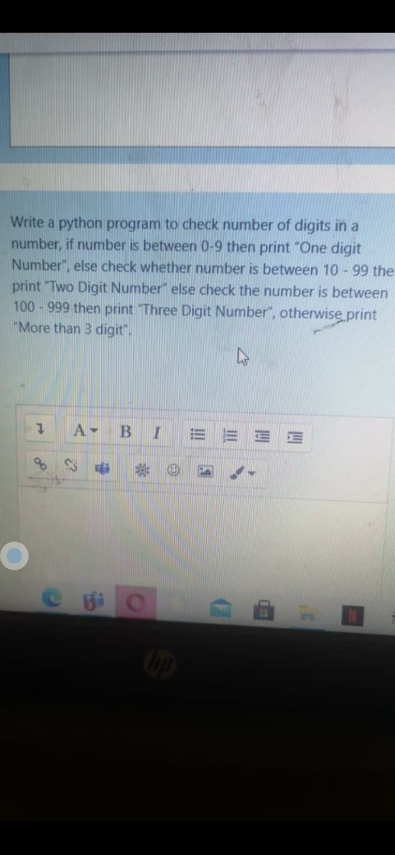 Write a python program to check number of digits in a
number, if number is between 0-9 then print "One digit
Number", else check whether number is between 10 - 99 the
print "Two Digit Number" else check the number is between
100-999 then print Three Digit Number", otherwise print
"More than 3 digit".
A-
B
d
