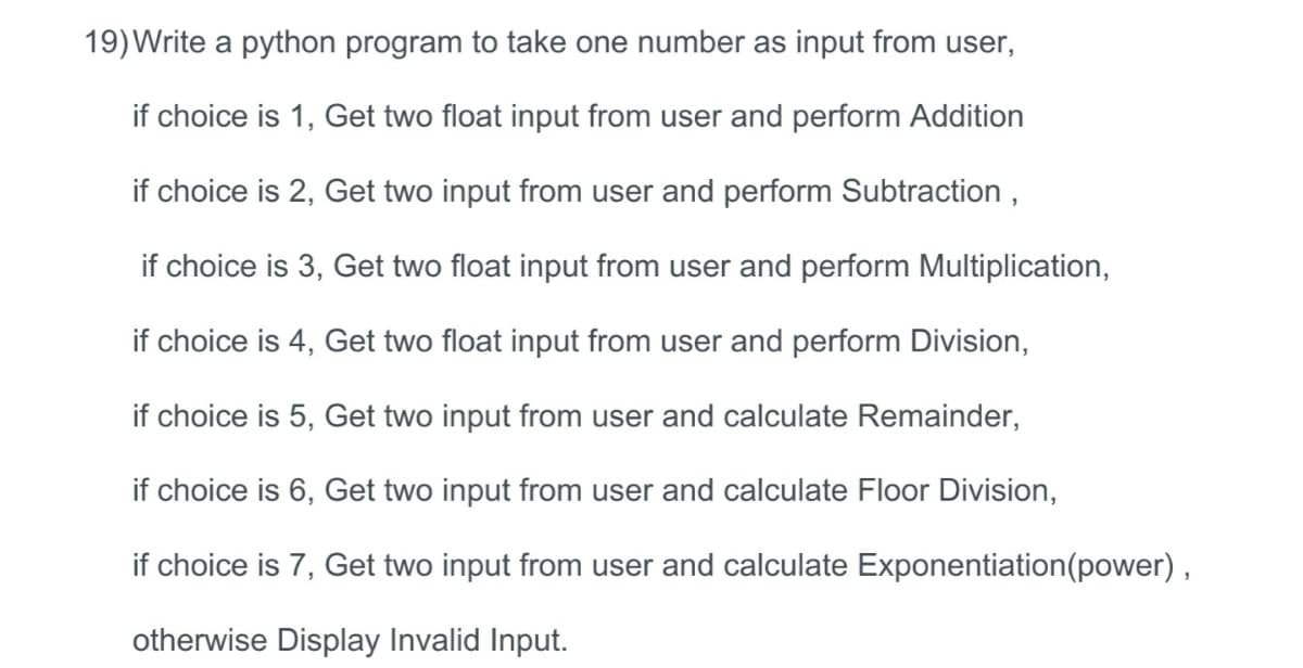 19)Write a python program to take one number as input from user,
if choice is 1, Get two float input from user and perform Addition
if choice is 2, Get two input from user and perform Subtraction ,
if choice is 3, Get two float input from user and perform Multiplication,
if choice is 4, Get two float input from user and perform Division,
if choice is 5, Get two input from user and calculate Remainder,
if choice is 6, Get two input from user and calculate Floor Division,
if choice is 7, Get two input from user and calculate Exponentiation(power) ,
otherwise Display Invalid Input.
