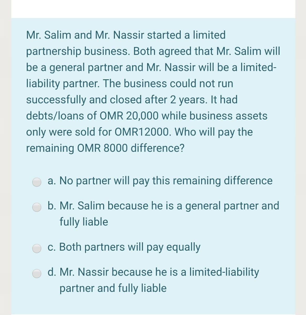 Mr. Salim and Mr. Nassir started a limited
partnership business. Both agreed that Mr. Salim will
be a general partner and Mr. Nassir will be a limited-
liability partner. The business could not run
successfully and closed after 2 years. It had
debts/loans of OMR 20,000 while business assets
only were sold for OMR12000. Who will pay the
remaining OMR 8000 difference?
a. No partner will pay this remaining difference
b. Mr. Salim because he is a general partner and
fully liable
c. Both partners will pay equally
d. Mr. Nassir because he is a limited-liability
partner and fully liable
