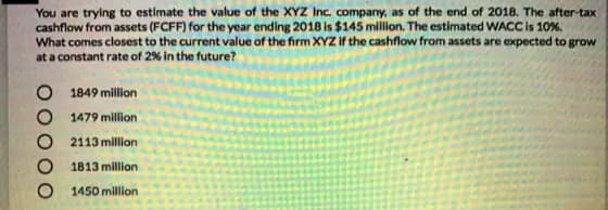 You are trying to estimate the value of the XYZ Inc. company, as of the end of 2018. The after-tax
cashflow from assets (FCFF) for the year ending 2018 is $145 million. The estimated WACC is 10%,
What comes closest to the current value of the firm XYZ if the cashflow from assets are expected to grow
at a constant rate of 2% in the future?
1849 million
1479 million
2113 million
1813 million
1450 million
