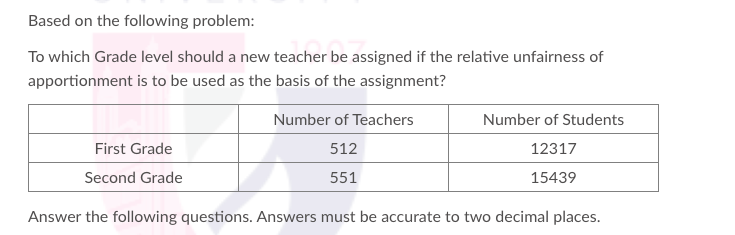 Based on the following problem:
To which Grade level should a new teacher be assigned if the relative unfairness of
apportionment is to be used as the basis of the assignment?
Number of Teachers
Number of Students
First Grade
512
12317
Second Grade
551
15439
Answer the following questions. Answers must be accurate to two decimal places.
