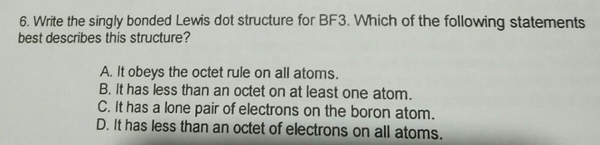6. Write the singly bonded Lewis dot structure for BF3. Which of the following statements
best describes this structure?
A. It obeys the octet rule on all atoms.
B. It has less than an octet on at least one atom.
C. It has a lone pair of electrons on the boron atom.
D. It has less than an octet of electrons on all atoms.
