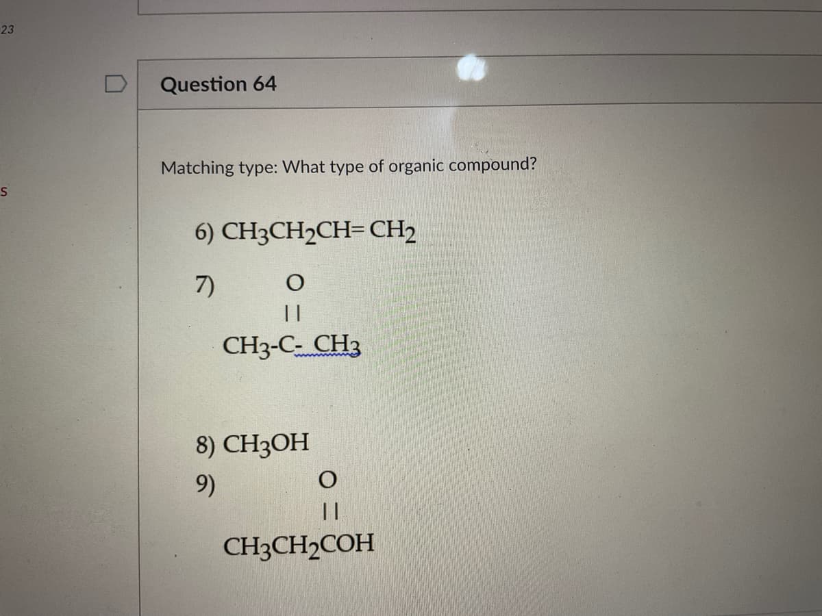 23
S
0
Question 64
Matching type: What type of organic compound?
6) CH3CH₂CH=CH2
7)
O
||
CH3-C- CH3
8) CH3OH
9)
O
||
CH3CH₂COH