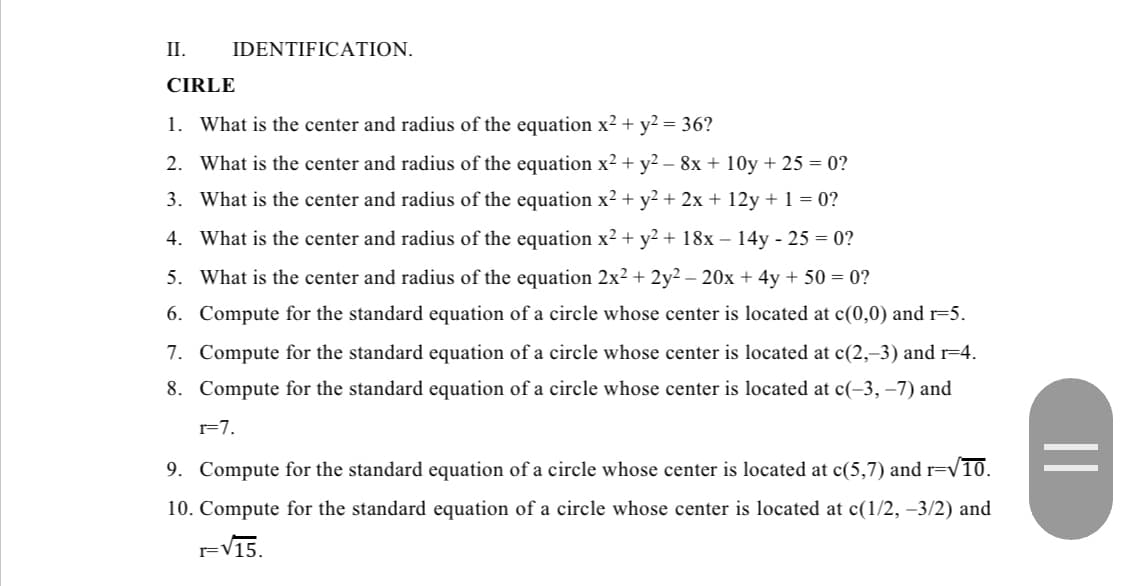 II.
IDENTIFICATION.
CIRLE
1. What is the center and radius of the equation x² + y² = 36?
2. What is the center and radius of the equation x² + y² − 8x + 10y + 25 = 0?
3. What is the center and radius of the equation x² + y² + 2x + 12y + 1 = 0?
What is the center and radius of the equation x² + y² + 18x − 14y - 25 = 0?
4.
5. What is the center and radius of the equation 2x² + 2y² - 20x + 4y +50=0?
6. Compute for the standard equation of a circle whose center is located at c(0,0) and r=5.
7. Compute for the standard equation of a circle whose center is located at c(2,-3) and r=4.
8. Compute for the standard equation of a circle whose center is located at c(-3, -7) and
r=7.
9. Compute for the standard equation of a circle whose center is located at c(5,7) and r=√10.
10. Compute for the standard equation of a circle whose center is located at c(1/2, −3/2) and
F√15.
=