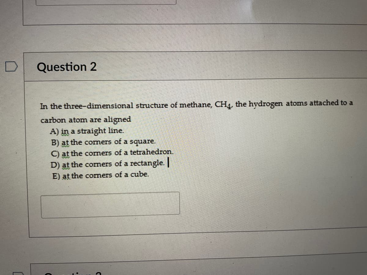 D
Question 2
In the three-dimensional structure of methane, CH4, the hydrogen atoms attached to a
carbon atom are aligned
A) in a straight line.
B) at the corners of a square.
C) at the corners of a tetrahedron.
D) at the corners of a rectangle.
E) at the corners of a cube.