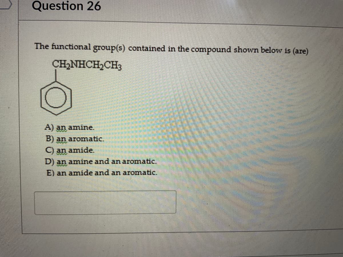 Question 26
The functional group(s) contained in the compound shown below is (are)
CH_NHCH,CH
A) an amine.
B) an aromatic.
C) an amide.
D) an amine and an aromatic.
E) an amide and an aromatic.