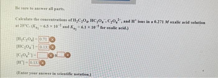 Be sure to answer all parts.
Calculate the concentrations of H₂C₂O4, HC₂0, C₂02, and H* ions in a 0.271 M oxalic acid solution
at 25°C. (K₁-6.5 x 102 and Ka, -6.1 x 105 for oxalic acid.)
[H₂C₂O4] 0.71X
[HC₂041 0.13 x
[C₂021-
[H] 0.133
(Enter your answer in scientific notation.)