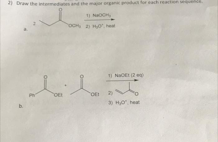 2) Draw the intermediates and the major organic product for each reaction sequence.
1) NaOCH₂
OCH3 2) H₂O, heat
b.
dild
OEt 2)
Ph
1) NaOEt (2 eq)
OEt
3) H3O*, heat