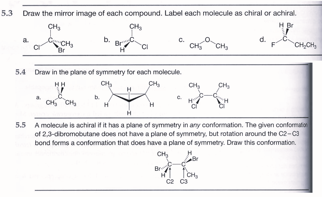 5.3 Draw the mirror image of each compound. Label each molecule as chiral or achiral.
H Br
CH3
a.
CI
CH3
C
a.
CH3
Br
b.
b.
BrC
H
5.4 Draw in the plane of symmetry for each molecule.
HH
CH3
CH3
C
CH3 CH3
H
CI
H
H
C.
Br
H
C.
C
CH3
C2 C3
CH3
H"
CI
H
H
5.5
A molecule is achiral if it has a plane of symmetry in any conformation. The given conformation
of 2,3-dibromobutane does not have a plane of symmetry, but rotation around the C2-C3
bond forms a conformation that does have a plane of symmetry. Draw this conformation.
CH3
Br
CH3
CH3
CH3
-G!!!
H
d.
CH₂CH3