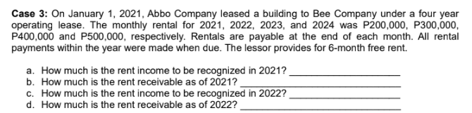 Case 3: On January 1, 2021, Abbo Company leased a building to Bee Company under a four year
operating lease. The monthly rental for 2021, 2022, 2023, and 2024 was P200,000, P300,000,
P400,000 and P500,000, respectively. Rentals are payable at the end of each month. All rental
payments within the year were made when due. The lessor provides for 6-month free rent.
a. How much is the rent income to be recognized in 2021?
b. How much is the rent receivable as of 2021?
c. How much is the rent income to be recognized in 2022?
d. How much is the rent receivable as of 2022?