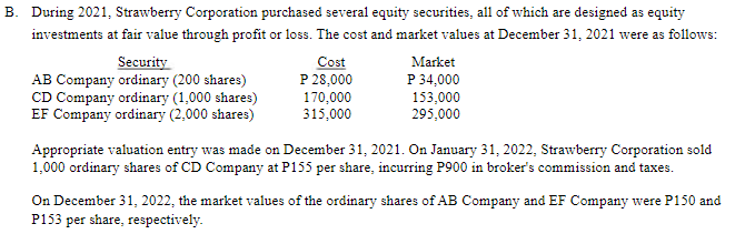 B. During 2021, Strawberry Corporation purchased several equity securities, all of which are designed as equity
investments at fair value through profit or loss. The cost and market values at December 31, 2021 were as follows:
Security
AB Company ordinary (200 shares)
CD Company ordinary (1,000 shares)
EF Company ordinary (2,000 shares)
Cost
P 28,000
170,000
315,000
Market
P 34,000
153,000
295,000
Appropriate valuation entry was made on December 31, 2021. On January 31, 2022, Strawberry Corporation sold
1,000 ordinary shares of CD Company at P155 per share, incurring P900 in broker's commission and taxes.
On December 31, 2022, the market values of the ordinary shares of AB Company and EF Company were P150 and
P153 per share, respectively.