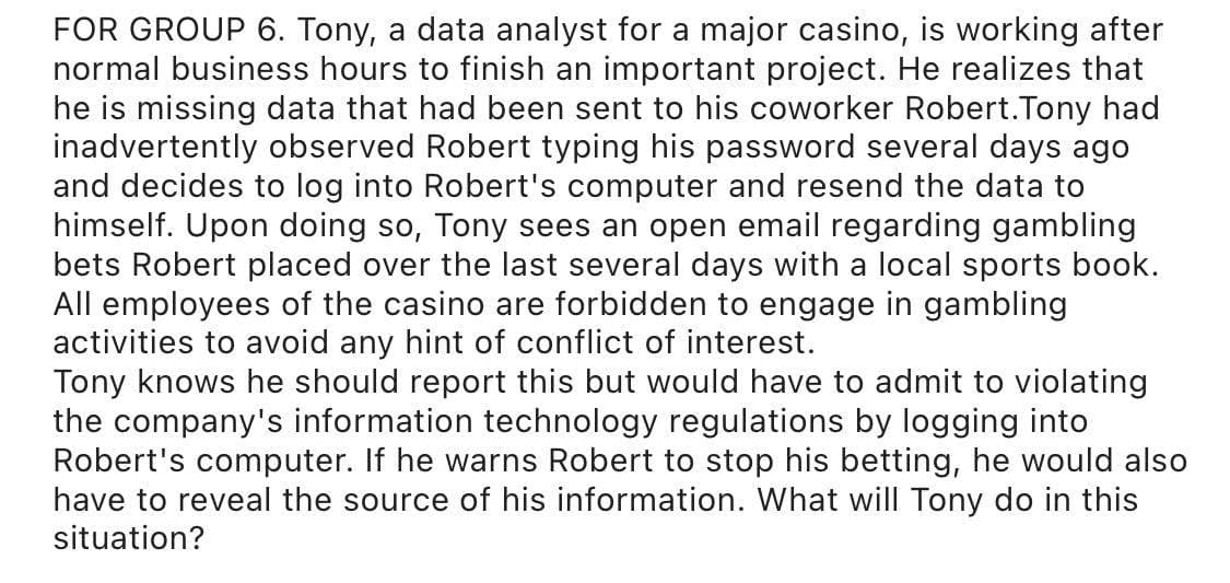 FOR GROUP 6. Tony, a data analyst for a major casino, is working after
normal business hours to finish an important project. He realizes that
he is missing data that had been sent to his coworker Robert.Tony had
inadvertently observed Robert typing his password several days ago
and decides to log into Robert's computer and resend the data to
himself. Upon doing so, Tony sees an open email regarding gambling
bets Robert placed over the last several days with a local sports book.
All employees of the casino are forbidden to engage in gambling
activities to avoid any hint of conflict of interest.
Tony knows he should report this but would have to admit to violating
the company's information technology regulations by logging into
Robert's computer. If he warns Robert to stop his betting, he would also
have to reveal the source of his information. What will Tony do in this
situation?