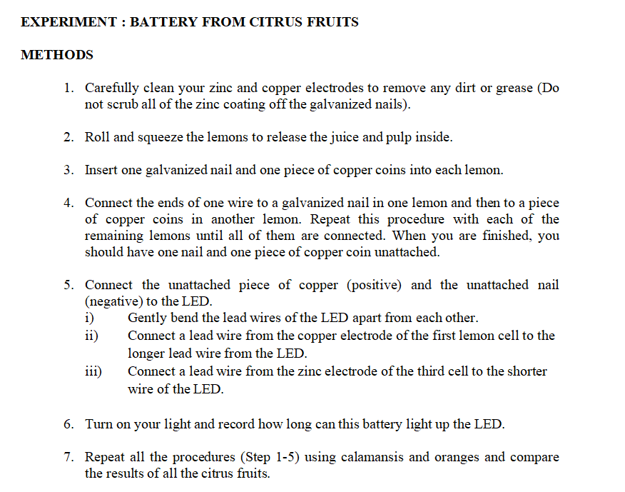 EXPERIMENT : BATTERY FROM CITRUS FRUITS
МЕТНODS
1. Carefully clean your zinc and copper electrodes to remove any dirt or grease (Do
not scrub all of the zinc coating off the galvanized nails).
2. Roll and squeeze the lemons to release the juice and pulp inside.
3. Insert one galvanized nail and one piece of copper coins into each lemon.
4. Connect the ends of one wire to a galvanized nail in one lemon and then to a piece
of copper coins in another lemon. Repeat this procedure with each of the
remaining lemons until all of them are connected. When you are finished, you
should have one nail and one piece of copper coin unattached.
5. Connect the unattached piece of copper (positive) and the unattached nail
(negative) to the LED.
i)
ii)
Gently bend the lead wires of the LED apart from each other.
Connect a lead wire from the copper electrode of the first lemon cell to the
longer lead wire from the LED.
iii)
Connect a lead wire from the zinc electrode of the third cell to the shorter
wire of the LED.
6. Turn on your light and record how long can this battery light up the LED.
7. Repeat all the procedures (Step 1-5) using calamansis and oranges and compare
the results of all the citrus fruits.
