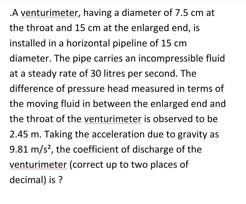 .A venturimeter, having a diameter of 7.5 cm at
the throat and 15 cm at the enlarged end, is
installed in a horizontal pipeline of 15 cm
diameter. The pipe carries an incompressible fluid
at a steady rate of 30 litres per second. The
difference of pressure head measured in terms of
the moving fluid in between the enlarged end and
the throat of the venturimeter is observed to be
2.45 m. Taking the acceleration due to gravity as
9.81 m/s², the coefficient of discharge of the
venturimeter (correct up to two places of
mmmmmmmmmm
decimal) is ?