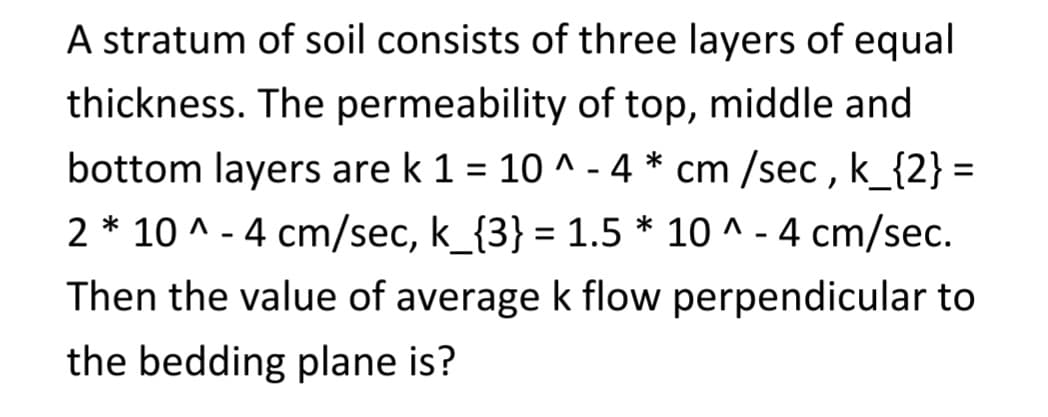 A stratum of soil consists of three layers of equal
thickness. The permeability of top, middle and
bottom layers are k 1= 10^-4* cm /sec, k_{2} =
2 * 10^-4 cm/sec, k_{3} = 1.5 * 10^-4 cm/sec.
Then the value of average k flow perpendicular to
the bedding plane is?