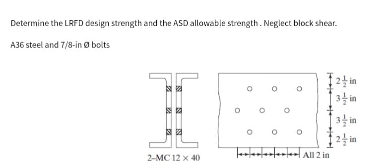 Determine the LRFD design strength and the ASD allowable strength. Neglect block shear.
A36 steel and 7/8-in Ø bolts
N
VA
N
SZ
2-MC 12 x 40
00
K
All 2 in
2 in
3-in
3/in
2/in