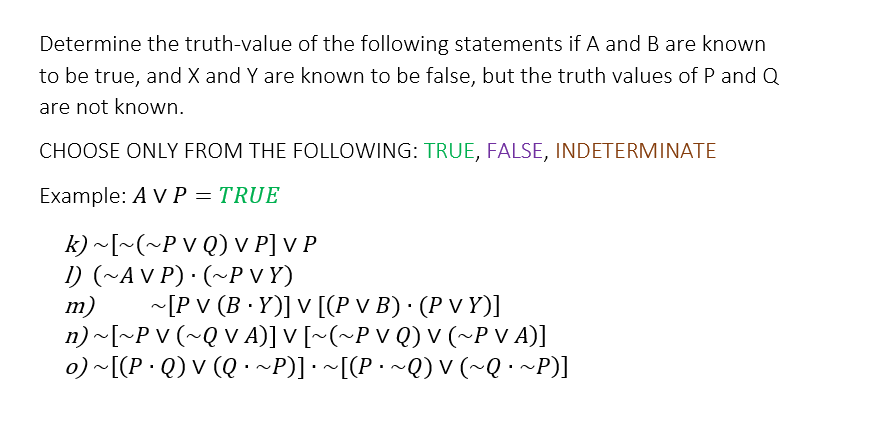 Determine the truth-value of the following statements if A and B are known
to be true, and X and Y are known to be false, but the truth values of P and Q
are not known.
CHOOSE ONLY FROM THE FOLLOWING: TRUE, FALSE, INDETERMINATE
Example: A V P = TRUE
k) ~[~(~P VQ) V P] V P
1) (~AVP) · (~PVY)
m)
~[P V (B.Y)] V [(P v B) · (P V Y)]
n) ~[~PV (~QV A)] V [~(~P V Q) V (~P V A)]
o) ~[(PQ) V (Q · ~P)] · ~[(P · ~Q) V (~Q · ~P)]