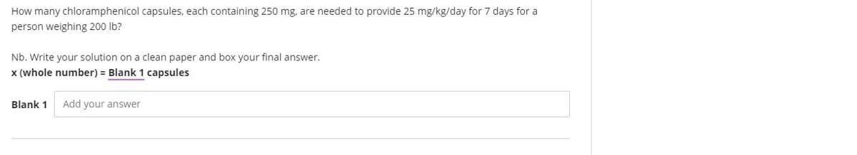 How many chloramphenicol capsules, each containing 250 mg, are needed to provide 25 mg/kg/day for 7 days for a
person weighing 200 Ib?
Nb. Write your solution on a clean paper and box your final answer.
x (whole number) = Blank 1 capsules
Blank 1
Add your answer
