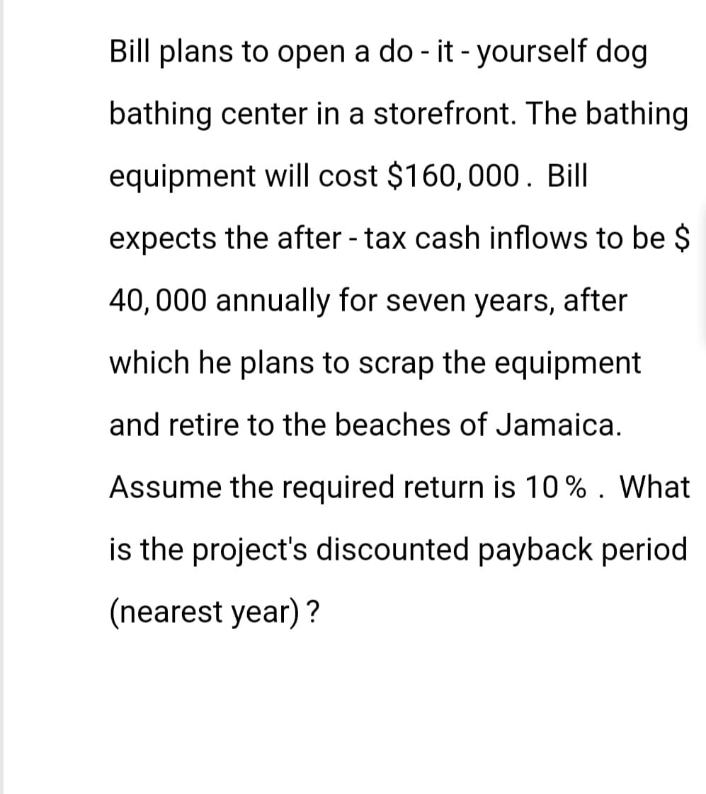 Bill plans to open a do-it-yourself dog
bathing center in a storefront. The bathing
equipment will cost $160, 000. Bill
expects the after-tax cash inflows to be $
40,000 annually for seven years, after
which he plans to scrap the equipment
and retire to the beaches of Jamaica.
Assume the required return is 10% . What
is the project's discounted payback period
(nearest year)?