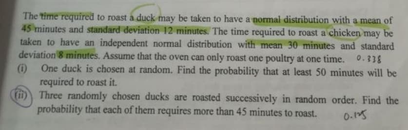 The time required to roast a duck may be taken to have a normal distribution with a mean of
45 minutes and standard deviation 12 minutes. The time required to roast a chicken may be
taken to have an independent normal distribution with mean 30 minutes and standard
deviation 8 minutes. Assume that the oven can only roast one poultry at one time. 0.338
One duck is chosen at random. Find the probability that at least 50 minutes will be
required to roast it.
(ii) Three randomly chosen ducks are roasted successively in random order. Find the
probability that each of them requires more than 45 minutes to roast.
0.15