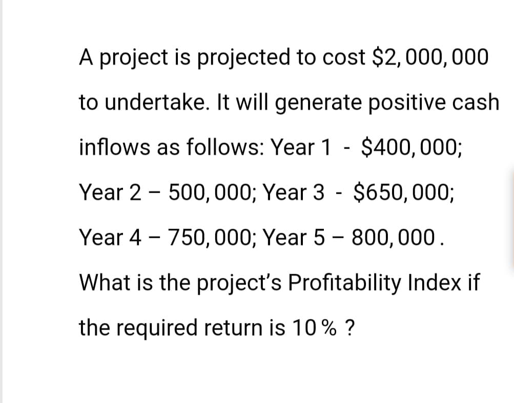 A project is projected to cost $2,000,000
to undertake. It will generate positive cash
inflows as follows: Year 1 - $400,000;
Year 2 500,000; Year 3 - $650,000;
ear 4 - 750,000; Year 5 - 800,000.
What is the project's Profitability Index if
the required return is 10% ?