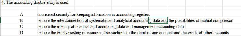 4. The accounting double entry is used
ABCA
с
D
increased security for keeping information in accounting registers
ensure the interconnection of systematic and analytical accounting data and the possibilities of mutual comparison
ensure the identity of financial and accounting data and management accounting data
ensure the timely posting of economic transactions to the debit of one account and the credit of other accounts