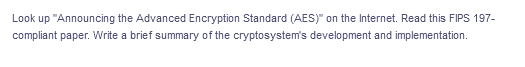 Look up "Announcing the Advanced Encryption Standard (AES)" on the Internet. Read this FIPS 197-
compliant paper. Write a brief summary of the cryptosystem's development and implementation.
