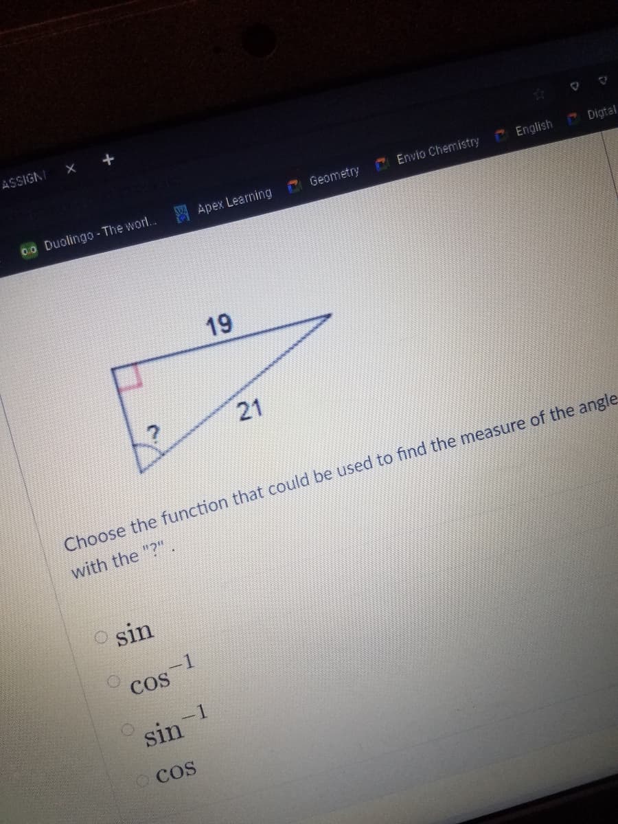 ASSIGNI
0.0 Duolingo- The worl..
Apex Learning
A Geometry
C Envio Chemistry
CEnglish Digtal
19
21
Choose the function that could be used to find the measure of the angle.
with the "?" .
O sin
COS 1
sin 1
O COS
