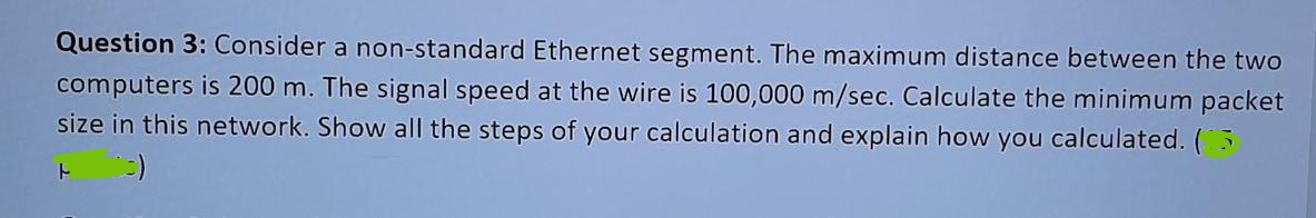 Question 3: Consider a non-standard Ethernet segment. The maximum distance between the two
computers is 200 m. The signal speed at the wire is 100,000 m/sec. Calculate the minimum packet
size in this network. Show all the steps of your calculation and explain how you calculated. (3
F (3)