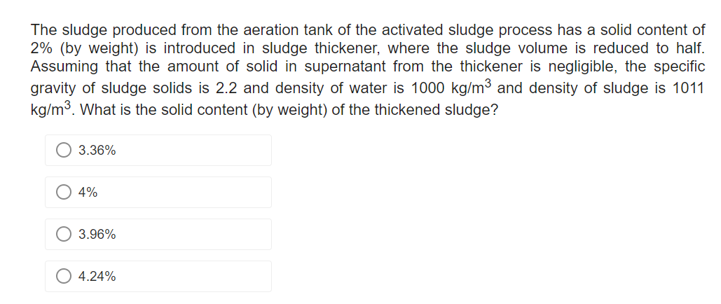 The sludge produced from the aeration tank of the activated sludge process has a solid content of
2% (by weight) is introduced in sludge thickener, where the sludge volume is reduced to half.
Assuming that the amount of solid in supernatant from the thickener is negligible, the specific
gravity of sludge solids is 2.2 and density of water is 1000 kg/m³ and density of sludge is 1011
kg/m³. What is the solid content (by weight) of the thickened sludge?
3.36%
4%
3.96%
O 4.24%