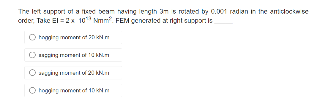 The left support of a fixed beam having length 3m is rotated by 0.001 radian in the anticlockwise
order, Take El = 2 x 1013 Nmm². FEM generated at right support is
hogging moment of 20 kN.m
sagging moment of 10 kN.m
sagging moment of 20 kN.m
O hogging moment of 10 kN.m