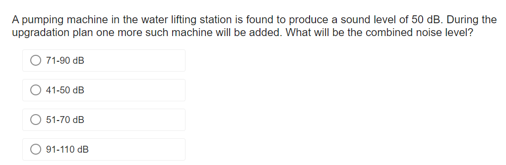 A pumping machine in the water lifting station is found to produce a sound level of 50 dB. During the
upgradation plan one more such machine will be added. What will be the combined noise level?
O 71-90 dB
41-50 dB
51-70 dB
91-110 dB