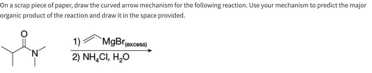 On a scrap piece of paper, draw the curved arrow mechanism for the following reaction. Use your mechanism to predict the major
organic product of the reaction and draw it in the space provided.
`N
1)
MgBr
2) NHẠCI, H,O
(excess)