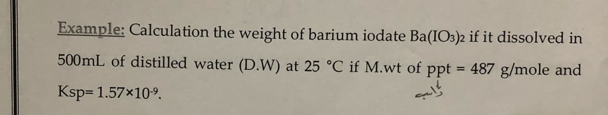 Example: Calculation the weight of barium iodate Ba(IO3)2 if it dissolved in
500mL of distilled water (D.W) at 25 °C if M.wt of ppt = 487 g/mole and
Ksp= 1.57x109.
