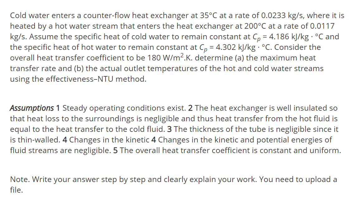 Cold water enters a counter-flow heat exchanger at 35°C at a rate of 0.0233 kg/s, where it is
heated by a hot water stream that enters the heat exchanger at 200°C at a rate of 0.0117
kg/s. Assume the specific heat of cold water to remain constant at C, = 4.186 kJ/kg · °C and
the specific heat of hot water to remain constant at C, = 4.302 kJ/kg · °C. Consider the
overall heat transfer coefficient to be 180 W/m2.K. determine (a) the maximum heat
transfer rate and (b) the actual outlet temperatures of the hot and cold water streams
using the effectiveness-NTU method.
Assumptions 1 Steady operating conditions exist. 2 The heat exchanger is well insulated so
that heat loss to the surroundings is negligible and thus heat transfer from the hot fluid is
equal to the heat transfer to the cold fluid. 3 The thickness of the tube is negligible since it
is thin-walled. 4 Changes in the kinetic 4 Changes in the kinetic and potential energies of
fluid streams are negligible. 5 The overall heat transfer coefficient is constant and uniform.
Note. Write your answer step by step and clearly explain your work. You need to upload a
file.
