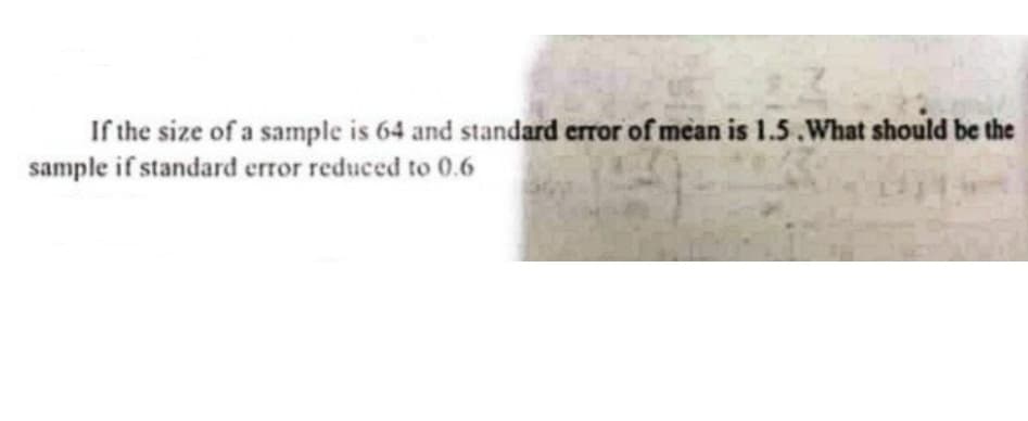 If the size of a sample is 64 and standard error of mean is 1.5.What should be the
sample if standard error reduced to 0.6
