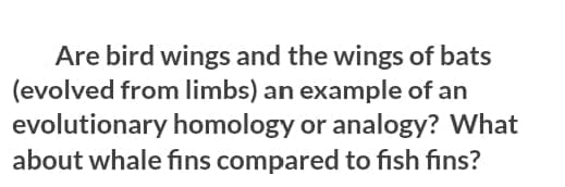 Are bird wings and the wings of bats
(evolved from limbs) an example of an
evolutionary homology or analogy? What
about whale fins compared to fish fins?
