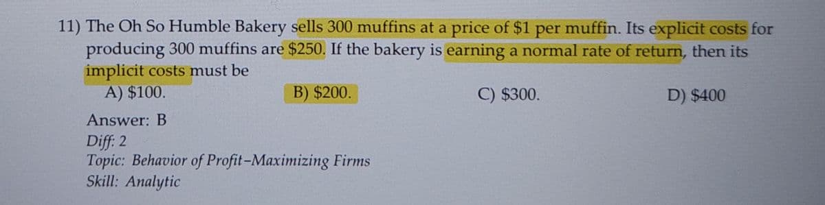 11) The Oh So Humble Bakery sells 300 muffins at a price of $1 per muffin. Its explicit costs for
producing 300 muffins are $250. If the bakery is earning a normal rate of return, then its
implicit costs must be
A) $100.
B) $200.
C) $300.
D) $400
Answer: B
Diff: 2
Topic: Behavior of Profit-Maximizing Firms
Skill: Analytic
