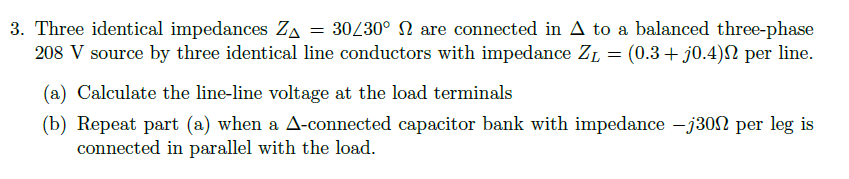 3. Three identical impedances ZA = 30/30° 2 are connected in A to a balanced three-phase
208 V source by three identical line conductors with impedance Z₁ = (0.3 + j0.4) per line.
(a) Calculate the line-line voltage at the load terminals
(b) Repeat part (a) when a A-connected capacitor bank with impedance -j300 per leg is
connected in parallel with the load.