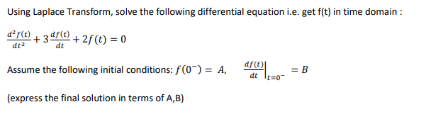 Using Laplace Transform, solve the following differential equation i.e. get f(t) in time domain :
d²f(t)
+ 2f (t) = 0
dt2
dt
df(t)|
Assume the following initial conditions: f(0-) = A,
= B
dt
t=0
(express the final solution in terms of A,B)
