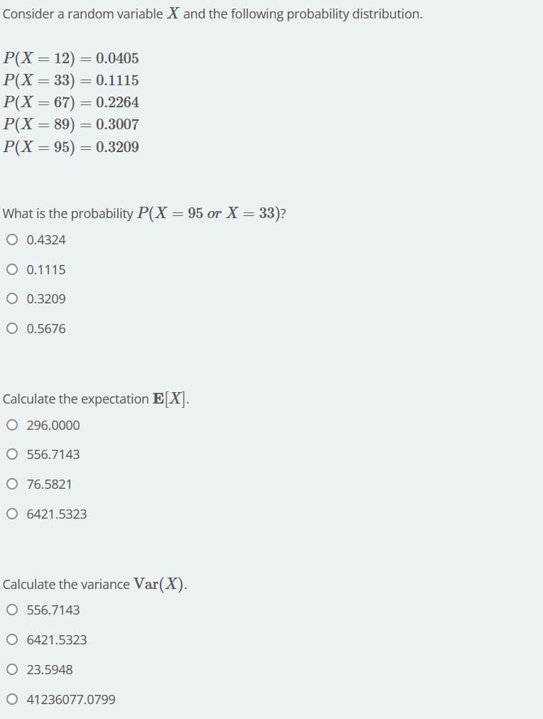 Consider a random variable X and the following probability distribution.
P(X = 12) = 0.0405
P(X = 33) = 0.1115
P(X = 67) = 0.2264
P(X=89) = 0.3007
P(X = 95) = 0.3209
What is the probability P(X = 95 or X = 33)?
O 0.4324
O 0.1115
O 0.3209
O 0.5676
Calculate the expectation E[X].
O 296.0000
O 556.7143
O 76.5821
O 6421.5323
Calculate the variance Var(X).
O 556.7143
O 6421.5323
O 23.5948
O 41236077.0799