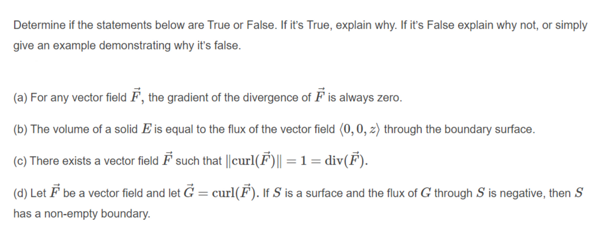 Determine if the statements below are True or False. If it's True, explain why. If it's False explain why not, or simply
give an example demonstrating why it's false.
(a) For any vector field F, the gradient of the divergence of F is always zero.
(b) The volume of a solid E is equal to the flux of the vector field (0, 0, z) through the boundary surface.
(c) There exists a vector field F such that ||curl(F)|| = 1 = div(F).
%3|
(d) Let F be a vector field and let G = curl(F). If S is a surface and the flux of G through S is negative, then S
has a non-empty boundary.
