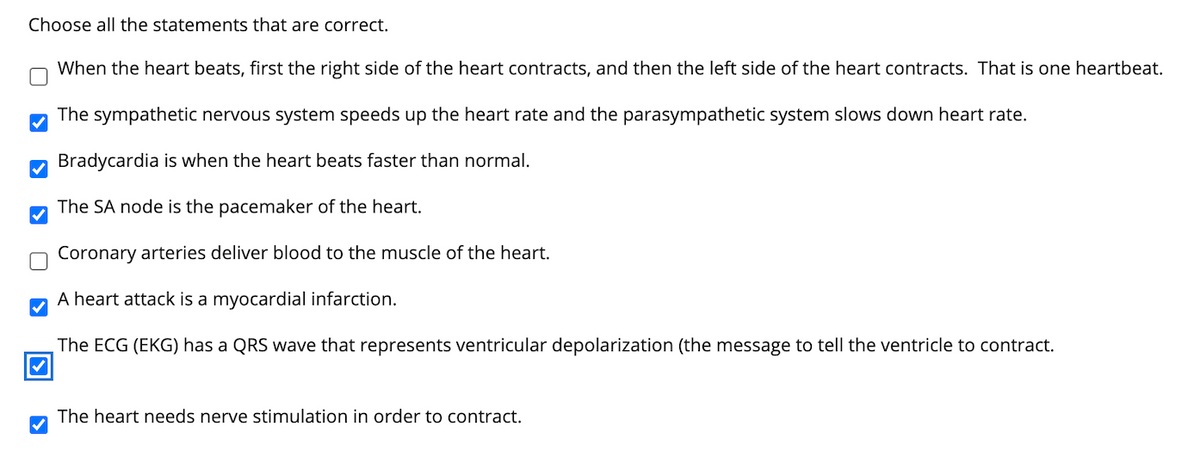 Choose all the statements that are correct.
When the heart beats, first the right side of the heart contracts, and then the left side of the heart contracts. That is one heartbeat.
The sympathetic nervous system speeds up the heart rate and the parasympathetic system slows down heart rate.
M Bradycardia is when the heart beats faster than normal.
The SA node is the pacemaker of the heart.
Coronary arteries deliver blood to the muscle of the heart.
A heart attack is a myocardial infarction.
The ECG (EKG) has a QRS wave that represents ventricular depolarization (the message to tell the ventricle to contract.
The heart needs nerve stimulation in order to contract.
