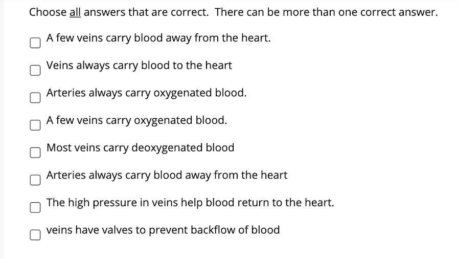 Choose all answers that are correct. There can be more than one correct answer.
A few veins carry blood away from the heart.
Veins always carry blood to the heart
Arteries always carry oxygenated blood.
A few veins carry oxygenated blood.
Most veins carry deoxygenated blood
Arteries always carry blood away from the heart
The high pressure in veins help blood return to the heart.
veins have valves to prevent backflow of blood
